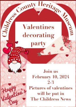 Join the Childress County Heritage Museum for a Valentine’s Decorating Party from 2-3 p.m. Saturday, Feb. 10. “It’s craft-time for our Saturday at the Museum program,” Childress County Heritage Museum Director Niki Seal said. “Come on by and make a special valentine.” Additionally, Seal added, guests are invited to take photos with the museum’s Valentinethemed backdrop. “Come in, take your picture and tag the museum,” Seal said. Graphic Courtesy of Childress County Heritage Museum