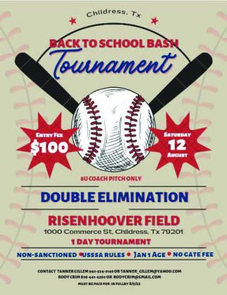 A Back to School Bash Tournament, benefitting Childress Little League, will be held Saturday, Aug. 12 at Risenhoover Field. The one-day tournament will be 8-andunder coach pitch only and double elimination. Entry is $100 and must be paid in full by Wednesday, Aug. 9. For more information, contact Tanner Gillem at 940-224-3146 or tanner_gillem@yahoo.com or Rody Crim at 806-441-- 4260 or rodycrim@gmail.com. Courtesy Graphic