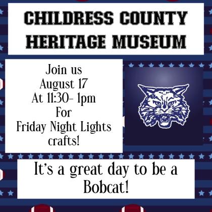 Kick off football season with Childress County Heritage Museum’s Saturdays at the Museum Friday Night Lights Kids Craft Day from 11:30 a.m.-1 p.m. Saturday, Aug. 17. “Now that school is back in session, we’re kicking off Friday Night Lights with Friday Night Lights Kids Craft Day,” Childress County Heritage Museum Director Niki Seal said. “Supplies are limited, so come early. It’s a great day to be a Bobcat!” Graphic Courtesy of Childress County Heritage Museum