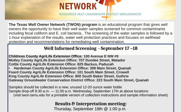The Texas Well Owner Network, TWON, will host private water well screenings, open to Childress, Cottle, Collingsworth, Donley, Foard, Hall, Haredman, King and Motley County residents, Wednesday, Sept. 17-Thursday, Sept. 18.